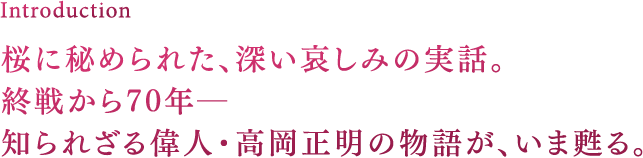 Introduction 桜に秘められた、深い哀しみの実話。終戦から70年―知られざる偉人・高岡正明の物語が、いま甦る。